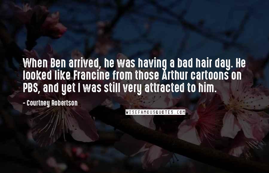 Courtney Robertson Quotes: When Ben arrived, he was having a bad hair day. He looked like Francine from those Arthur cartoons on PBS, and yet I was still very attracted to him.