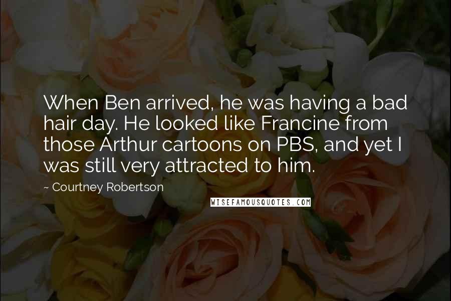 Courtney Robertson Quotes: When Ben arrived, he was having a bad hair day. He looked like Francine from those Arthur cartoons on PBS, and yet I was still very attracted to him.