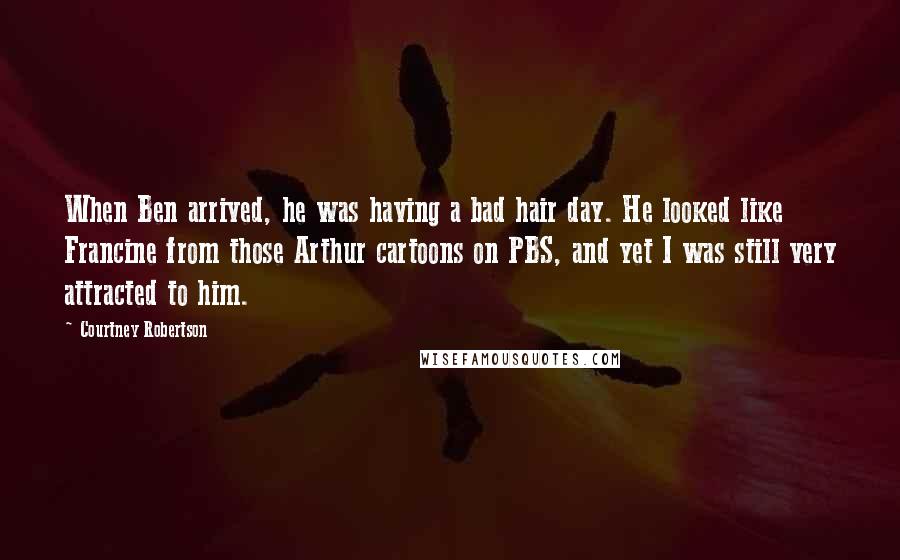 Courtney Robertson Quotes: When Ben arrived, he was having a bad hair day. He looked like Francine from those Arthur cartoons on PBS, and yet I was still very attracted to him.