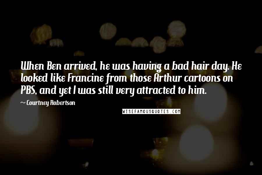 Courtney Robertson Quotes: When Ben arrived, he was having a bad hair day. He looked like Francine from those Arthur cartoons on PBS, and yet I was still very attracted to him.