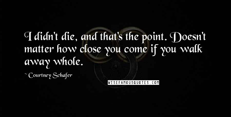 Courtney Schafer Quotes: I didn't die, and that's the point. Doesn't matter how close you come if you walk away whole.
