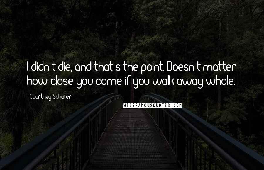 Courtney Schafer Quotes: I didn't die, and that's the point. Doesn't matter how close you come if you walk away whole.