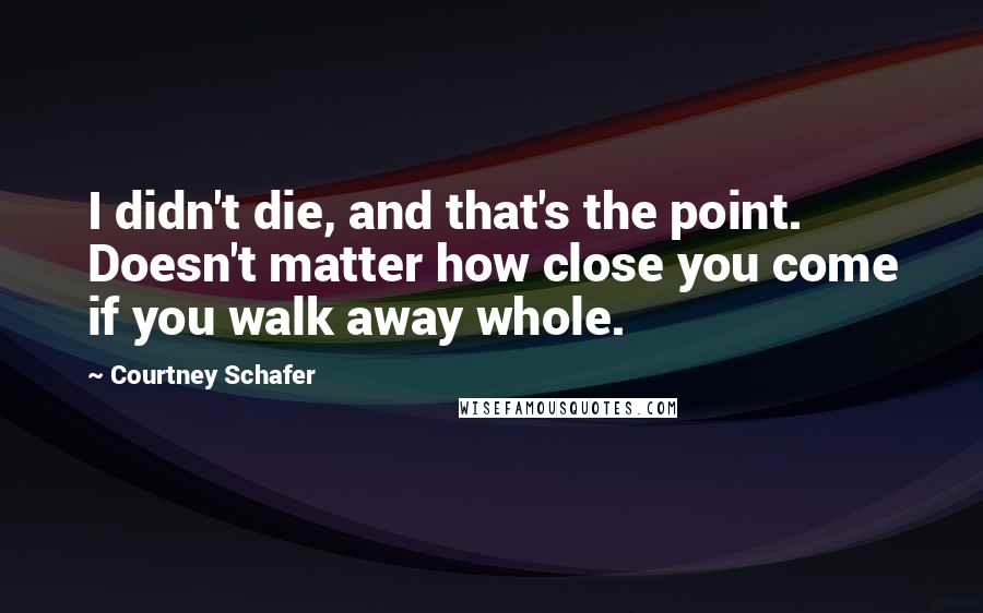 Courtney Schafer Quotes: I didn't die, and that's the point. Doesn't matter how close you come if you walk away whole.