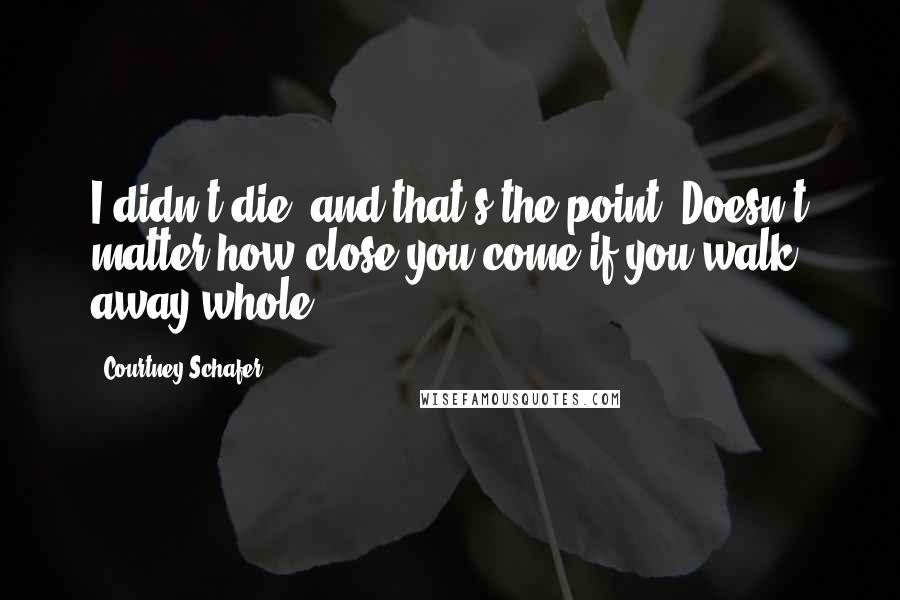 Courtney Schafer Quotes: I didn't die, and that's the point. Doesn't matter how close you come if you walk away whole.