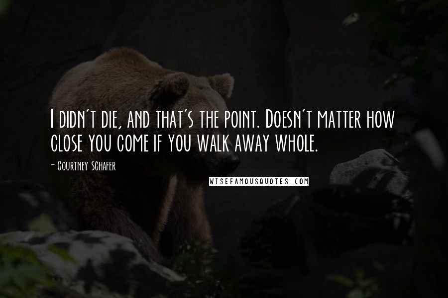 Courtney Schafer Quotes: I didn't die, and that's the point. Doesn't matter how close you come if you walk away whole.