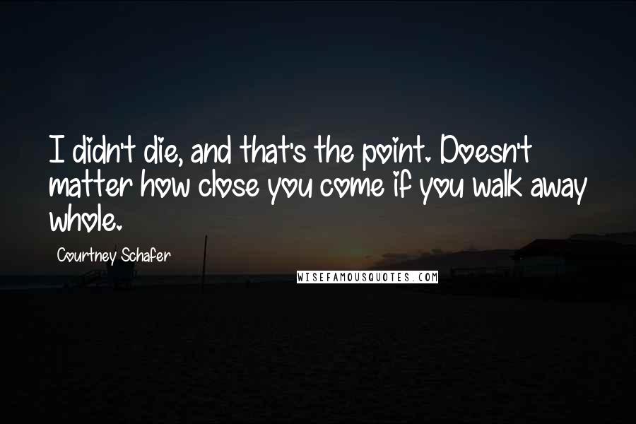Courtney Schafer Quotes: I didn't die, and that's the point. Doesn't matter how close you come if you walk away whole.