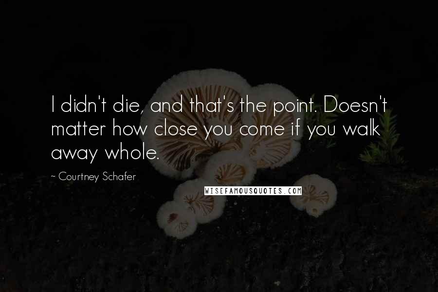 Courtney Schafer Quotes: I didn't die, and that's the point. Doesn't matter how close you come if you walk away whole.