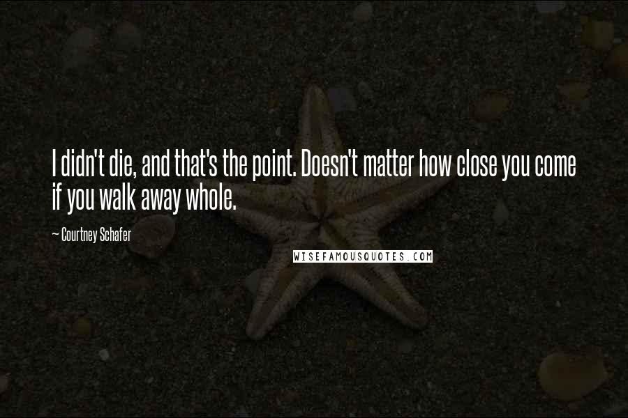 Courtney Schafer Quotes: I didn't die, and that's the point. Doesn't matter how close you come if you walk away whole.