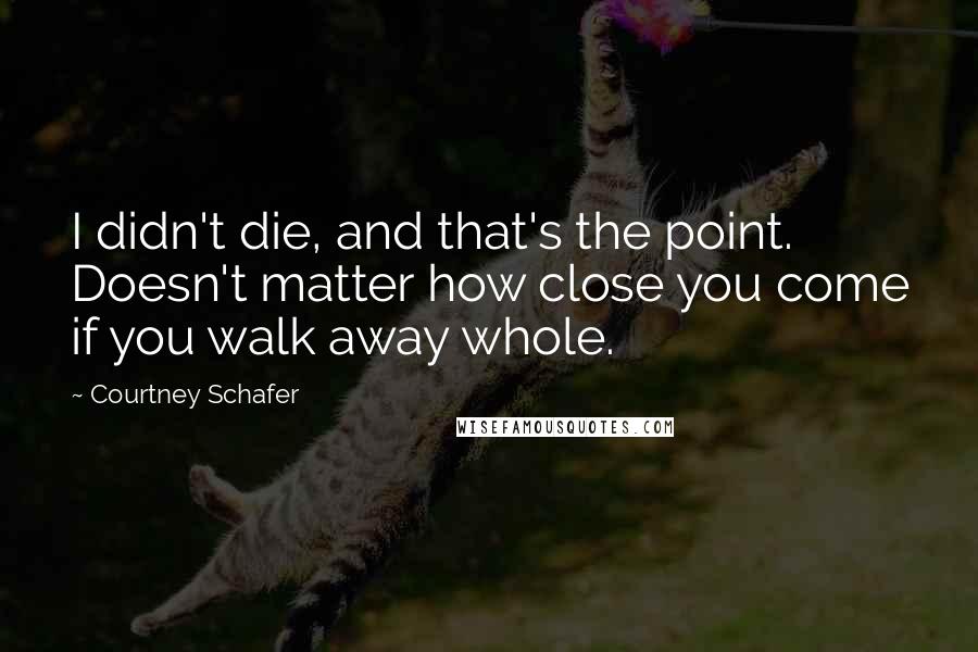 Courtney Schafer Quotes: I didn't die, and that's the point. Doesn't matter how close you come if you walk away whole.