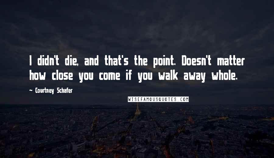 Courtney Schafer Quotes: I didn't die, and that's the point. Doesn't matter how close you come if you walk away whole.
