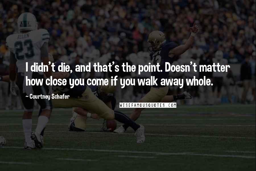 Courtney Schafer Quotes: I didn't die, and that's the point. Doesn't matter how close you come if you walk away whole.