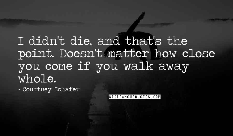Courtney Schafer Quotes: I didn't die, and that's the point. Doesn't matter how close you come if you walk away whole.