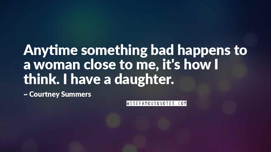 Courtney Summers Quotes: Anytime something bad happens to a woman close to me, it's how I think. I have a daughter.