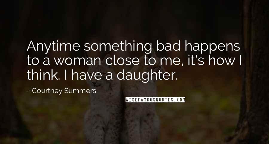 Courtney Summers Quotes: Anytime something bad happens to a woman close to me, it's how I think. I have a daughter.