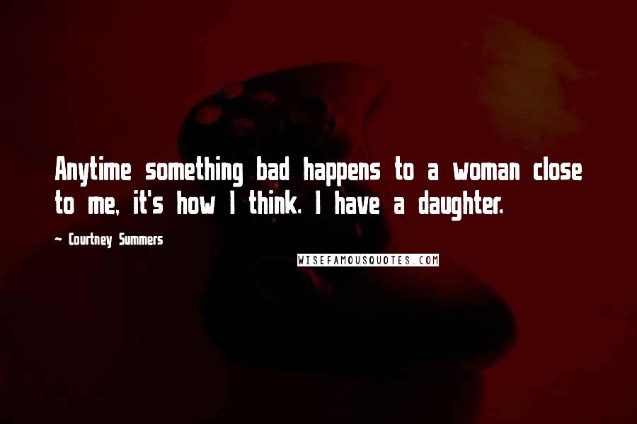 Courtney Summers Quotes: Anytime something bad happens to a woman close to me, it's how I think. I have a daughter.