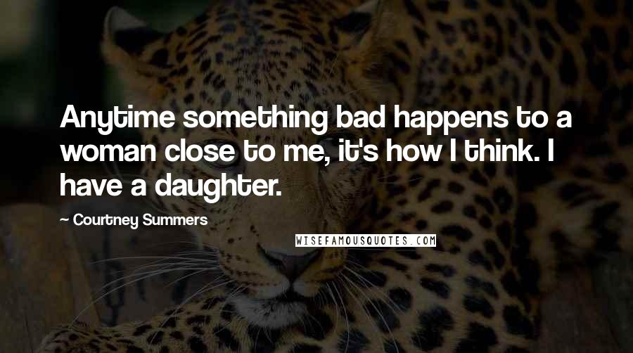 Courtney Summers Quotes: Anytime something bad happens to a woman close to me, it's how I think. I have a daughter.