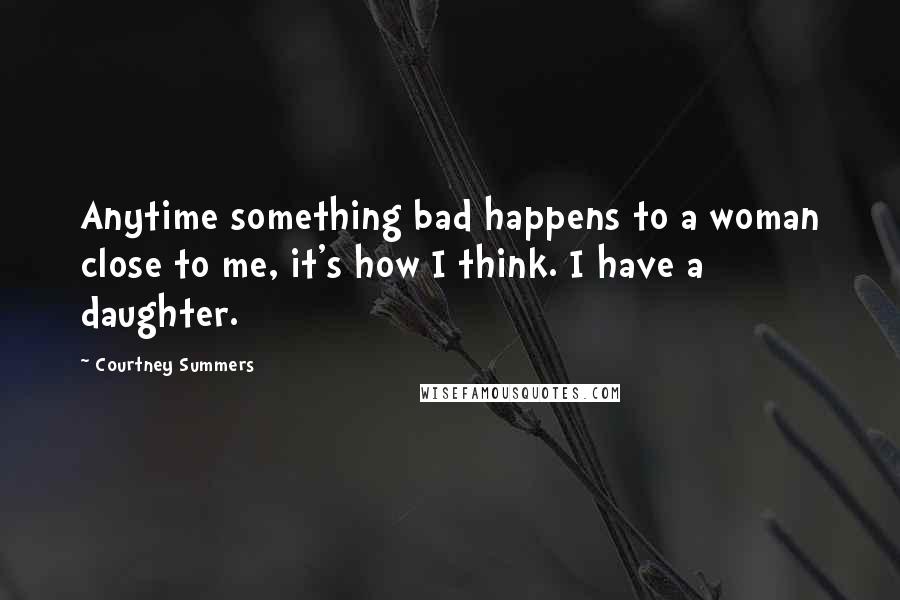 Courtney Summers Quotes: Anytime something bad happens to a woman close to me, it's how I think. I have a daughter.