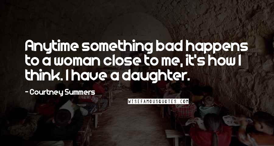 Courtney Summers Quotes: Anytime something bad happens to a woman close to me, it's how I think. I have a daughter.