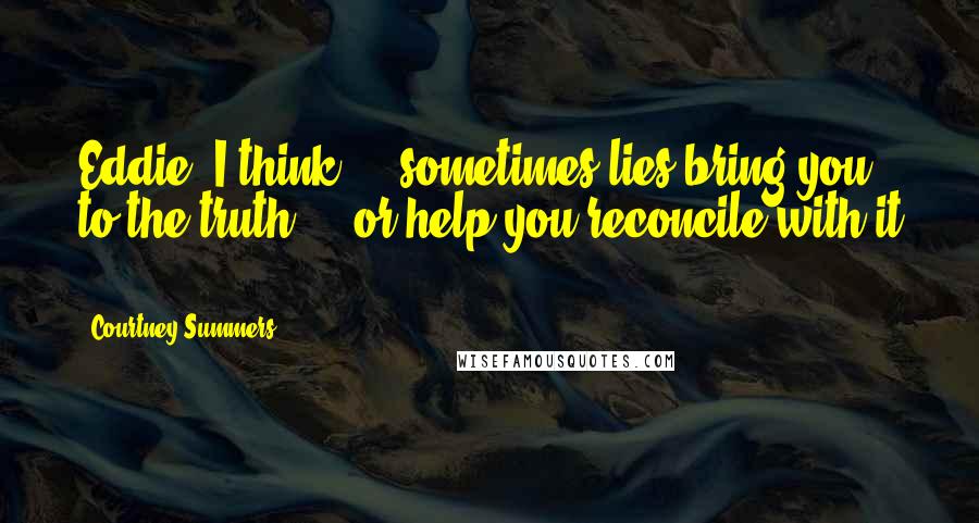 Courtney Summers Quotes: Eddie, I think ... sometimes lies bring you to the truth ... or help you reconcile with it ...
