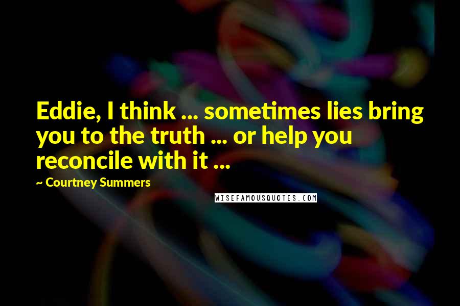 Courtney Summers Quotes: Eddie, I think ... sometimes lies bring you to the truth ... or help you reconcile with it ...