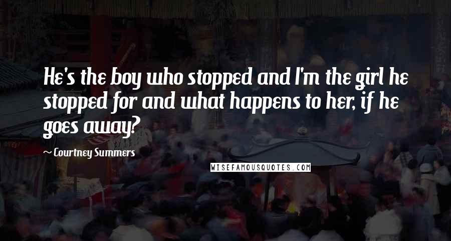 Courtney Summers Quotes: He's the boy who stopped and I'm the girl he stopped for and what happens to her, if he goes away?