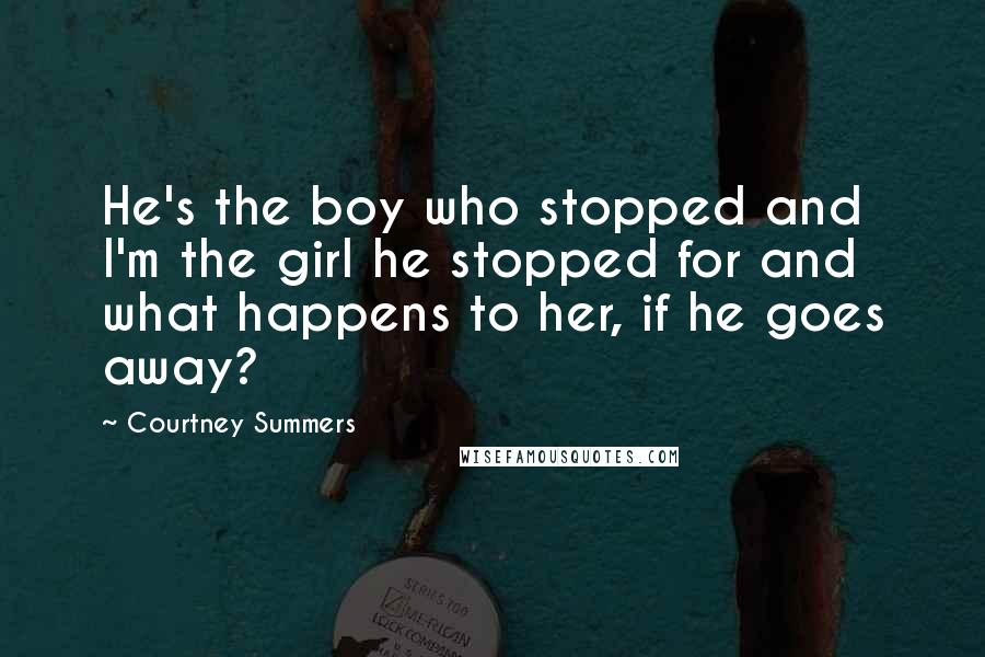Courtney Summers Quotes: He's the boy who stopped and I'm the girl he stopped for and what happens to her, if he goes away?