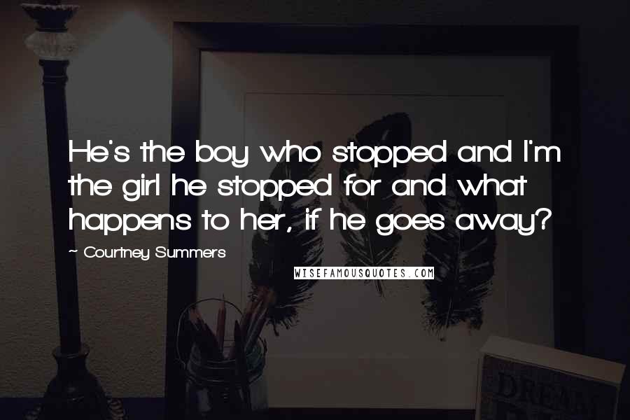 Courtney Summers Quotes: He's the boy who stopped and I'm the girl he stopped for and what happens to her, if he goes away?