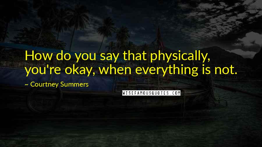Courtney Summers Quotes: How do you say that physically, you're okay, when everything is not.