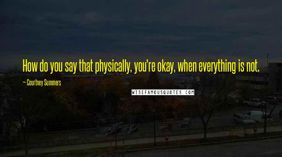 Courtney Summers Quotes: How do you say that physically, you're okay, when everything is not.