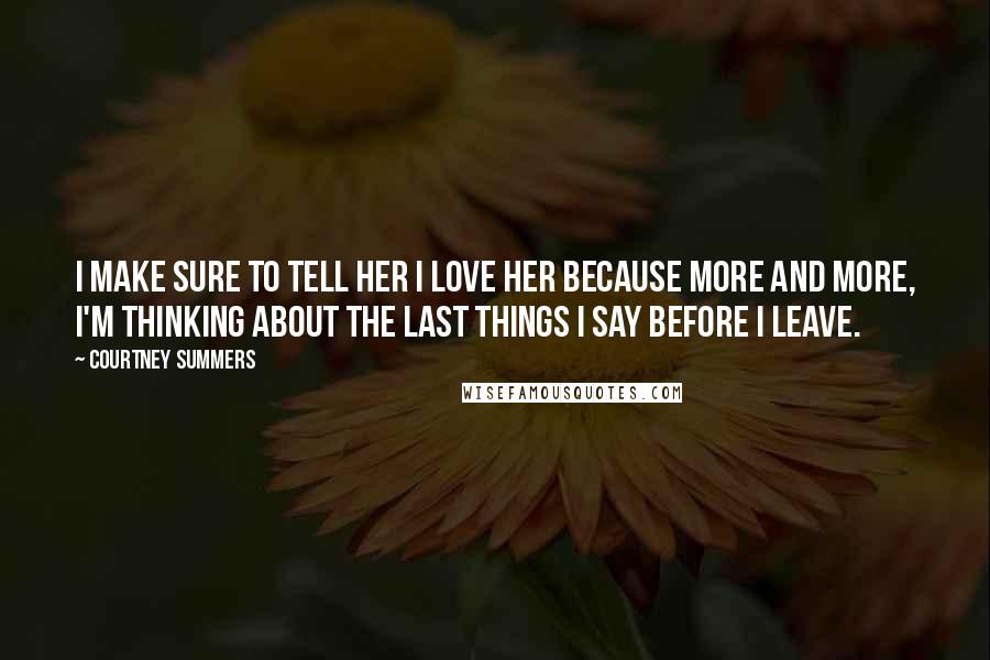 Courtney Summers Quotes: I make sure to tell her I love her because more and more, I'm thinking about the last things I say before I leave.