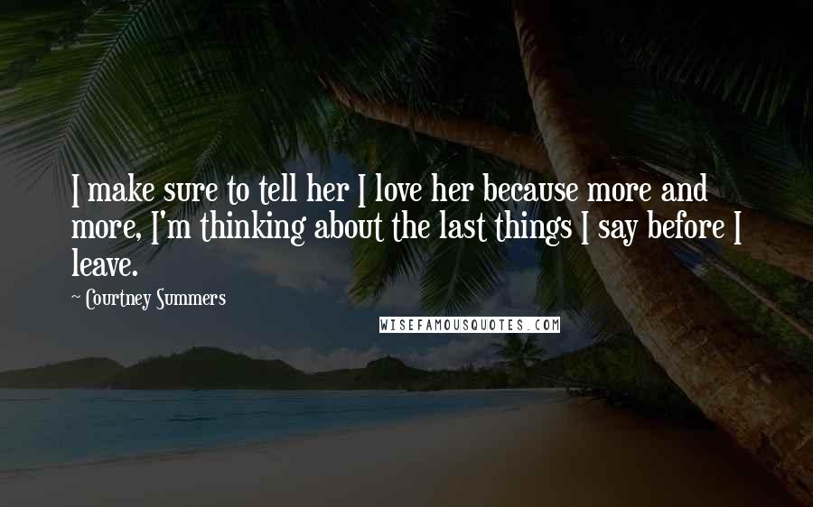 Courtney Summers Quotes: I make sure to tell her I love her because more and more, I'm thinking about the last things I say before I leave.