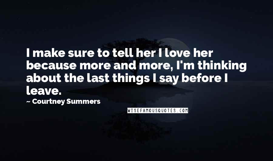Courtney Summers Quotes: I make sure to tell her I love her because more and more, I'm thinking about the last things I say before I leave.