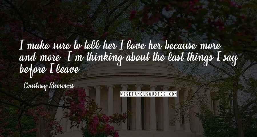 Courtney Summers Quotes: I make sure to tell her I love her because more and more, I'm thinking about the last things I say before I leave.