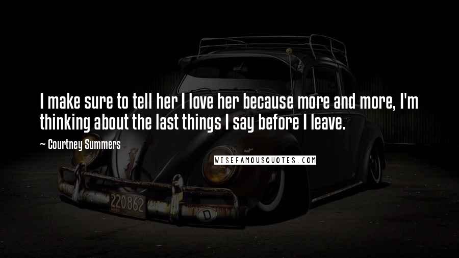 Courtney Summers Quotes: I make sure to tell her I love her because more and more, I'm thinking about the last things I say before I leave.