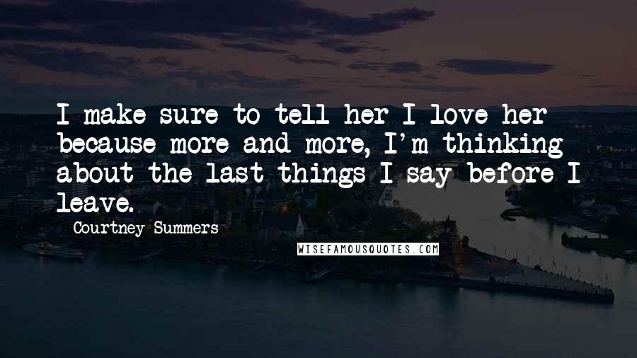 Courtney Summers Quotes: I make sure to tell her I love her because more and more, I'm thinking about the last things I say before I leave.