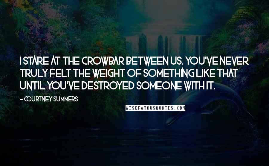 Courtney Summers Quotes: I stare at the crowbar between us. You've never truly felt the weight of something like that until you've destroyed someone with it.