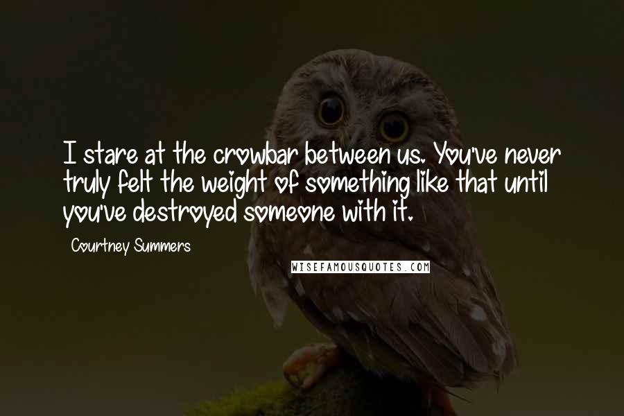 Courtney Summers Quotes: I stare at the crowbar between us. You've never truly felt the weight of something like that until you've destroyed someone with it.