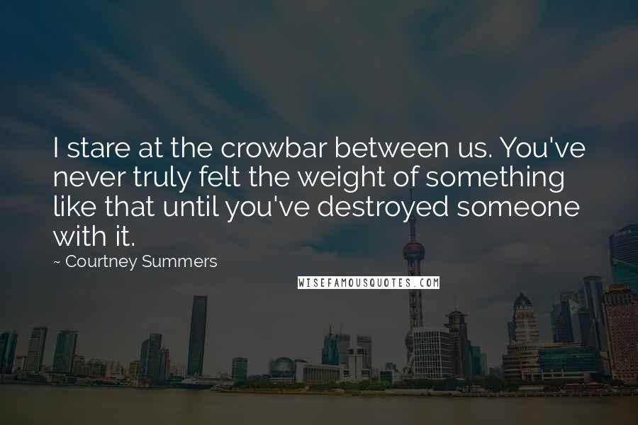 Courtney Summers Quotes: I stare at the crowbar between us. You've never truly felt the weight of something like that until you've destroyed someone with it.