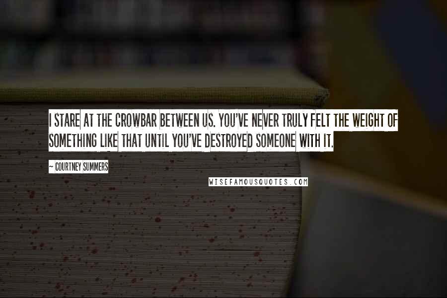 Courtney Summers Quotes: I stare at the crowbar between us. You've never truly felt the weight of something like that until you've destroyed someone with it.