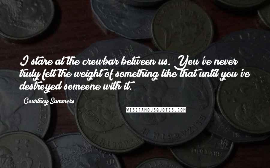 Courtney Summers Quotes: I stare at the crowbar between us. You've never truly felt the weight of something like that until you've destroyed someone with it.