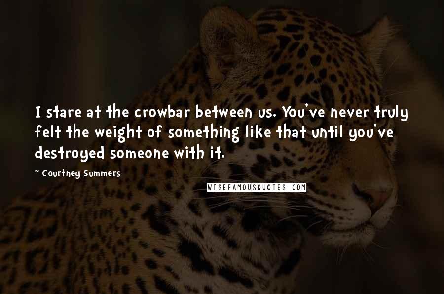 Courtney Summers Quotes: I stare at the crowbar between us. You've never truly felt the weight of something like that until you've destroyed someone with it.