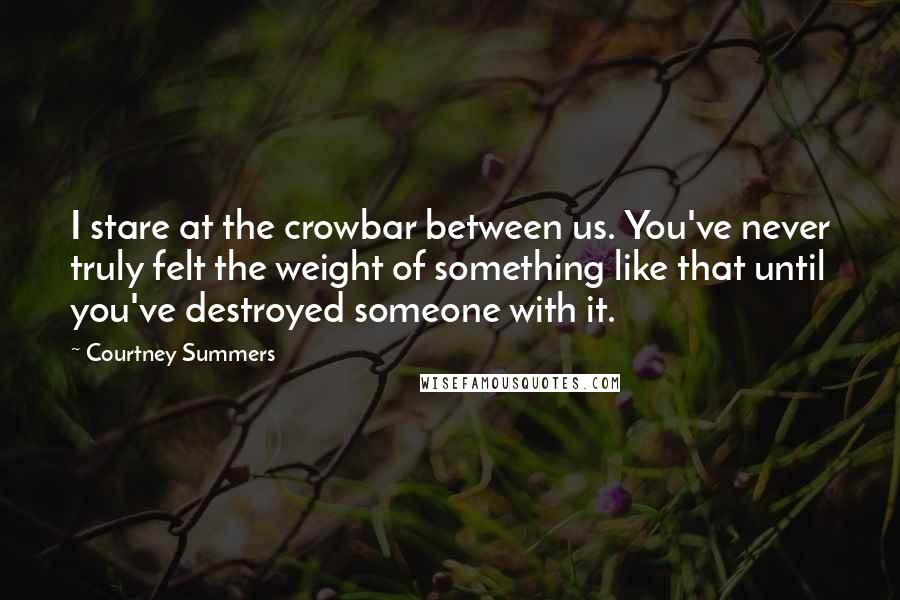 Courtney Summers Quotes: I stare at the crowbar between us. You've never truly felt the weight of something like that until you've destroyed someone with it.