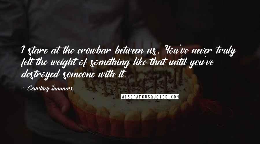 Courtney Summers Quotes: I stare at the crowbar between us. You've never truly felt the weight of something like that until you've destroyed someone with it.