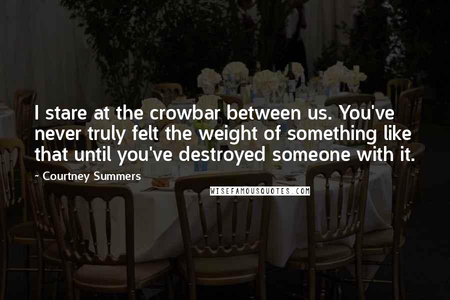 Courtney Summers Quotes: I stare at the crowbar between us. You've never truly felt the weight of something like that until you've destroyed someone with it.