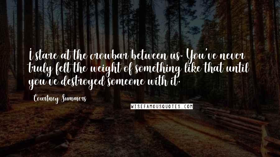 Courtney Summers Quotes: I stare at the crowbar between us. You've never truly felt the weight of something like that until you've destroyed someone with it.