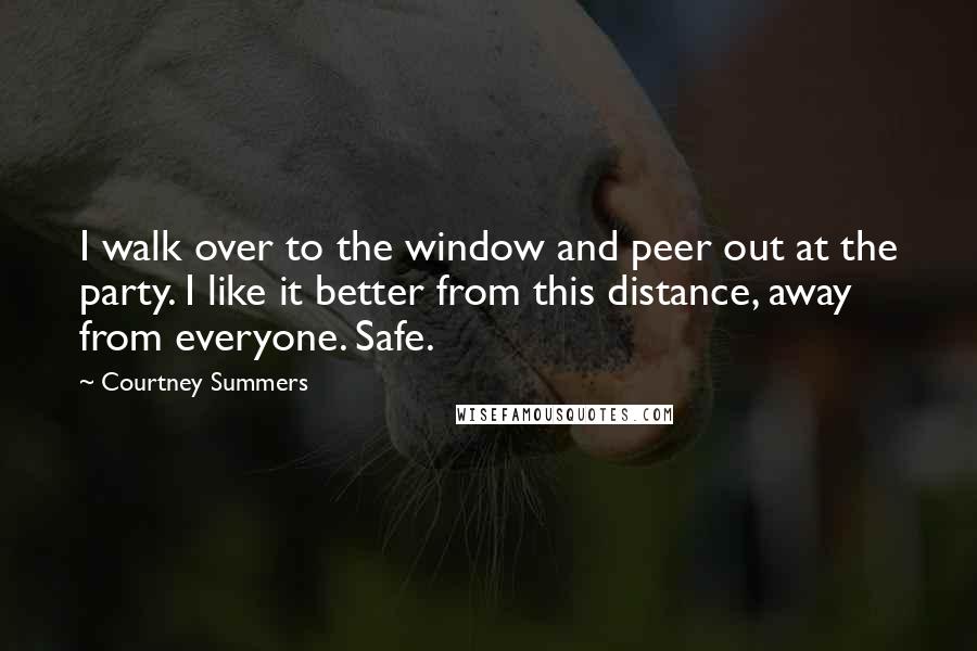Courtney Summers Quotes: I walk over to the window and peer out at the party. I like it better from this distance, away from everyone. Safe.