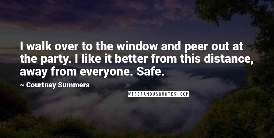 Courtney Summers Quotes: I walk over to the window and peer out at the party. I like it better from this distance, away from everyone. Safe.