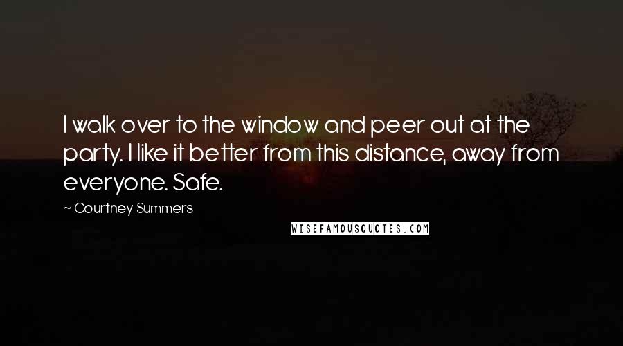 Courtney Summers Quotes: I walk over to the window and peer out at the party. I like it better from this distance, away from everyone. Safe.