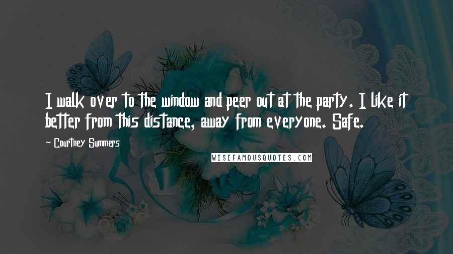 Courtney Summers Quotes: I walk over to the window and peer out at the party. I like it better from this distance, away from everyone. Safe.