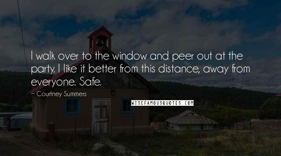 Courtney Summers Quotes: I walk over to the window and peer out at the party. I like it better from this distance, away from everyone. Safe.